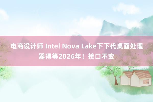 电商设计师 Intel Nova Lake下下代桌面处理器得等2026年！接口不变