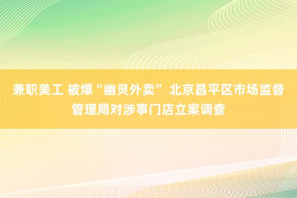 兼职美工 被爆“幽灵外卖” 北京昌平区市场监督管理局对涉事门店立案调查